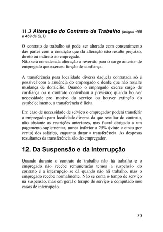 30
11.3 Alteração do Contrato de Trabalho (artigos 468
e 469 da CLT)
O contrato de trabalho só pode ser alterado com consentimento
das partes com a condição que da alteração não resulte prejuízo,
direto ou indireto ao empregado.
Não será considerada alteração a reversão para o cargo anterior de
empregado que exerceu função de confiança.
A transferência para localidade diversa daquela contratada só é
possível com a anuência do empregado e desde que não resulte
mudança de domicílio. Quando o empregado exerce cargo de
confiança ou o contrato contenham a previsão; quando houver
necessidade pro motivo do serviço ou houver extinção do
estabelecimento, a transferência é lícita.
Em caso de necessidade de serviço o empregador poderá transferir
o empregado para localidade diversa da que resultar do contrato,
não obstante as restrições anteriores, mas ficará obrigado a um
pagamento suplementar, nunca inferior a 25% (vinte e cinco por
cento) dos salários, enquanto durar a transferência. As despesas
resultantes da transferência são do empregador.
12. Da Suspensão e da Interrupção
Quando durante o contrato de trabalho não há trabalho e o
empregado não recebe remuneração temos a suspensão do
contrato e a interrupção se dá quando não há trabalho, mas o
empregado recebe normalmente. Não se conta o tempo de serviço
na suspensão, mas em geral o tempo de serviço é computado nos
casos de interrupção.
 