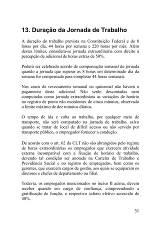 31
13. Duração da Jornada de Trabalho
A duração do trabalho prevista na Constituição Federal e de 8
horas por dia, 44 horas por semana e 220 horas por mês. Além
destes limites, considera-se jornada extraordinária com direito à
percepção de adicional de horas extras de 50%.
Poderá ser celebrado acordo de compensação semanal de jornada
quando a jornada que superar as 8 horas em determinado dia da
semana for compensada para completar 44 horas semanais.
Nos casos de revezamento semanal ou quinzenal não haverá o
pagamento deste adicional. Não serão descontadas nem
computadas como jornada extraordinária as variações de horário
no registro de ponto não excedentes de cinco minutos, observado
o limite máximo de dez minutos diários.
O tempo de ida e volta ao trabalho, por qualquer meio de
transporte, não será computado na jornada de trabalho, salvo
quando se tratar de local de difícil acesso ou não servido por
transporte público, o empregador fornecer a condução.
De acordo com o art. 62 da CLT não são abrangidos pelo regime
de horas extraordinárias os empregados que exercem atividade
externa incompatível com a fixação de horário de trabalho,
devendo tal condição ser anotada na Carteira de Trabalho e
Previdência Social e no registro de empregados, bem como os
gerentes, que exercem cargos de gestão, aos quais se equiparam os
diretores e chefes de departamento ou filial.
Todavia, os empregados mencionados no inciso II acima, devem
receber quando em cargo de confiança, compreendendo a
gratificação de função, o respectivo salário efetivo acrescido de
40%.
 