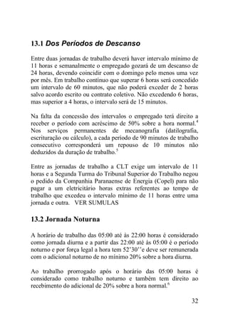 32
13.1 Dos Períodos de Descanso
Entre duas jornadas de trabalho deverá haver intervalo mínimo de
11 horas e semanalmente o empregado gozará de um descanso de
24 horas, devendo coincidir com o domingo pelo menos uma vez
por mês. Em trabalho contínuo que superar 6 horas será concedido
um intervalo de 60 minutos, que não poderá exceder de 2 horas
salvo acordo escrito ou contrato coletivo. Não excedendo 6 horas,
mas superior a 4 horas, o intervalo será de 15 minutos.
Na falta da concessão dos intervalos o empregado terá direito a
receber o período com acréscimo de 50% sobre a hora normal.4
Nos serviços permanentes de mecanografia (datilografia,
escrituração ou cálculo), a cada período de 90 minutos de trabalho
consecutivo corresponderá um repouso de 10 minutos não
deduzidos da duração de trabalho.5
Entre as jornadas de trabalho a CLT exige um intervalo de 11
horas e a Segunda Turma do Tribunal Superior do Trabalho negou
o pedido da Companhia Paranaense de Energia (Copel) para não
pagar a um eletricitário horas extras referentes ao tempo de
trabalho que excedeu o intervalo mínimo de 11 horas entre uma
jornada e outra. VER SUMULAS
13.2 Jornada Noturna
A horário de trabalho das 05:00 até às 22:00 horas é considerado
como jornada diurna e a partir das 22:00 até às 05:00 é o período
noturno e por força legal a hora tem 52’30’’e deve ser remunerada
com o adicional noturno de no mínimo 20% sobre a hora diurna.
Ao trabalho prorrogado após o horário das 05:00 horas é
considerado como trabalho noturno e também tem direito ao
recebimento do adicional de 20% sobre a hora normal.6
 