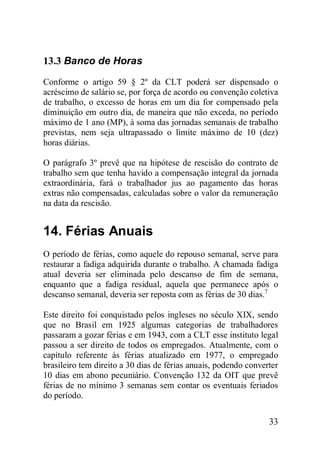 33
13.3 Banco de Horas
Conforme o artigo 59 § 2º da CLT poderá ser dispensado o
acréscimo de salário se, por força de acordo ou convenção coletiva
de trabalho, o excesso de horas em um dia for compensado pela
diminuição em outro dia, de maneira que não exceda, no período
máximo de 1 ano (MP), à soma das jornadas semanais de trabalho
previstas, nem seja ultrapassado o limite máximo de 10 (dez)
horas diárias.
O parágrafo 3º prevê que na hipótese de rescisão do contrato de
trabalho sem que tenha havido a compensação integral da jornada
extraordinária, fará o trabalhador jus ao pagamento das horas
extras não compensadas, calculadas sobre o valor da remuneração
na data da rescisão.
14. Férias Anuais
O período de férias, como aquele do repouso semanal, serve para
restaurar a fadiga adquirida durante o trabalho. A chamada fadiga
atual deveria ser eliminada pelo descanso de fim de semana,
enquanto que a fadiga residual, aquela que permanece após o
descanso semanal, deveria ser reposta com as férias de 30 dias.7
Este direito foi conquistado pelos ingleses no século XIX, sendo
que no Brasil em 1925 algumas categorias de trabalhadores
passaram a gozar férias e em 1943, com a CLT esse instituto legal
passou a ser direito de todos os empregados. Atualmente, com o
capítulo referente às férias atualizado em 1977, o empregado
brasileiro tem direito a 30 dias de férias anuais, podendo converter
10 dias em abono pecuniário. Convenção 132 da OIT que prevê
férias de no mínimo 3 semanas sem contar os eventuais feriados
do período.
 