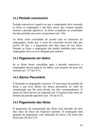 35
14.2 Período concessivo
Período concessivo é aquele em que o empregador deve conceder
as férias ao empregado e são doze meses que começa quando
termina o período aquisitivo. As férias só poderão ser concedidas
em dois períodos em casos excepcionais (art. 136).
As férias serão concedidas de acordo com os interesses do
empregador, sendo que o aviso da concessão deverá feito por
escrito 30 dias e o pagamento dois dias antes do seu início.
Durante as férias o empregado não poderá trabalhar para outro
empregador salvo se tiver obrigado por contrato.
14.3 Pagamento em dobro
Se as férias forem concedidas após o período concessivo o
empregador deverá pagá-la em dobro, sem prejuízo do gozo das
mesmas (art. 137 da CLT).
14.4 Abono Pecuniário
É facultado ao empregado converter 1/3 (um terço) do período de
férias a que tiver direito em abono pecuniário, no valor da
remuneração que lhe seria devida nos dias correspondentes. O
abono de férias deverá ser requerido até 15 (quinze) dias antes do
término do período aquisitivo (art. 143 da CLT).
14.5 Pagamento das férias
O pagamento da remuneração das férias será efetuado até dois
dias antes do início do respectivo período. O empregado dará
quitação do pagamento, com indicação do início e do termo das
férias (art.145 da CLT).
 