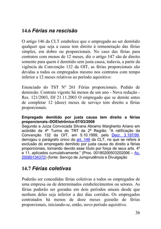 36
14.6 Férias na rescisão
O artigo 146 da CLT estabelece que o empregado ao ser demitido
qualquer que seja a causa tem direito à remuneração das férias
simples, em dobro ou proporcionais. No caso das férias para
contratos com menos de 12 meses, diz o artigo 147 são de direito
somente para quem é demitido sem justa causa, todavia, a partir da
vigência da Convenção 132 da OIT, as férias proporcionais são
devidas a todos os empregados mesmo nos contratos com tempo
inferior a 12 meses relativos ao período aquisitivo:
Enunciado do TST Nº 261 Férias proporcionais. Pedido de
demissão. Contrato vigente há menos de um ano - Nova redação -
Res. 121/2003, DJ 21.11.2003 O empregado que se demite antes
de completar 12 (doze) meses de serviço tem direito a férias
proporcionais.
Empregado demitido por justa causa tem direito a férias
proporcionais–DOEletrônico-07/03/2008
Segundo a Juíza Convocada Silvana Abramo Margherito Ariano em
acórdão da 4ª Turma do TRT da 2ª Região: “A ratificação da
Convenção 132 da OIT, em 5.10.1999, pelo Decr. 3.197/99,
derrogou o parágrafo único do art. 146 da CLT, no que se refere à
exclusão do empregado demitido por justa causa do direito a férias
proporcionais, tornando devido esse título por força de seus arts. 4º
e 11, aplicados cumulativamente.” (Proc. 00180200503202006 – Ac.
20080134372) (fonte: Serviço de Jurisprudência e Divulgação
14.7 Férias coletivas
Poderão ser concedidas férias coletivas a todos os empregados de
uma empresa ou de determinados estabelecimentos ou setores. As
férias poderão ser gozadas em dois períodos anuais desde que
nenhum deles seja inferior a dez dias corridos. Os empregados
contratados há menos de doze meses gozarão de férias
proporcionais, iniciando-se, então, novo período aquisitivo.
 