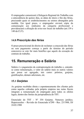 37
O empregador comunicará à Delegacia Regional do Trabalho com
a antecedência de quinze dias, as datas de início e fim das férias,
precisando quais os estabelecimentos ou setores abrangidos pela
medida. Em igual prazo, o empregador enviará cópia da
comunicação aos sindicatos da categoria profissional e
providenciará a afixação de aviso nos locais de trabalho (art.139 e
140 da CLT).
14.8 Prescrição das férias
O prazo prescricional do direito de reclamar a concessão das férias
ou sem pagamento começa a partir do término do período
concessivo se este for mais benéfico que aquele da cessação do
contrato de trabalho.
15. Remuneração e Salário
Salário é o pagamento da contraprestação do trabalho e, entende-
se como remuneração, o valor do salário mais os outros valores
que possa ser agregado, tais como: prêmios, gorjetas,
gratificações, demais adicionais, etc.
15.1 Gorjetas
As gorjetas recebidas direta e espontaneamente dos clientes pelo
como aquelas cobradas pela própria empresa nas notas fiscais
integram a remuneração do empregado para todos os efeitos
legais, dentro dos limites da jurisprudência do TST:
Enunciado do TST - Nº 354 Gorjetas. Natureza jurídica.
Repercussões – Revisão do Enunciado nº290 - Res. 23/1988, DJ
24.03.1988
 