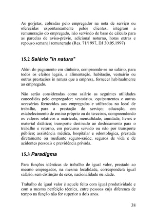 38
As gorjetas, cobradas pelo empregador na nota de serviço ou
oferecidas espontaneamente pelos clientes, integram a
remuneração do empregado, não servindo de base de cálculo para
as parcelas de aviso-prévio, adicional noturno, horas extras e
repouso semanal remunerado (Res. 71/1997, DJ 30.05.1997)
15.2 Salário "in natura"
Além do pagamento em dinheiro, compreende-se no salário, para
todos os efeitos legais, a alimentação, habitação, vestuário ou
outras prestações in natura que a empresa, fornecer habitualmente
ao empregado.
Não serão consideradas como salário as seguintes utilidades
concedidas pelo empregador: vestuários, equipamentos e outros
acessórios fornecidos aos empregados e utilizados no local de
trabalho, para a prestação do serviço; educação, em
estabelecimento de ensino próprio ou de terceiros, compreendendo
os valores relativos a matrícula, mensalidade, anuidade, livros e
material didático; transporte destinado ao deslocamento para o
trabalho e retorno, em percurso servido ou não por transporte
público; assistência médica, hospitalar e odontológica, prestada
diretamente ou mediante seguro-saúde; seguros de vida e de
acidentes pessoais e previdência privada.
15.3 Paradigma
Para funções idênticas de trabalho de igual valor, prestado ao
mesmo empregador, na mesma localidade, corresponderá igual
salário, sem distinção de sexo, nacionalidade ou idade.
Trabalho de igual valor é aquele feito com igual produtividade e
com a mesma perfeição técnica, entre pessoas cuja diferença de
tempo na função não for superior a dois anos.
 