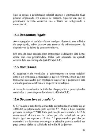 39
Não se aplica a equiparação salarial quando o empregador tiver
pessoal organizado em quadro de carreira, hipótese em que as
promoções deverão obedecer aos critérios de antigüidade e
merecimento.
15.4 Descontos legais
Ao empregador é vedado efetuar qualquer desconto nos salários
do empregado, salvo quando este resultar de adiantamentos, de
dispositivos de lei ou de contrato coletivo.
Em caso de dano causado pelo empregado, o desconto será lícito,
desde que esta possibilidade tenha sido acordada ou quando
ocorrer dolo do empregado (art 462 da CLT).
15.5 Comissões
O pagamento de comissões e percentagens se torna exigível
depois de terminada a transação a que se referem, sendo que nas
transações realizadas por prestações sucessivas o pagamento será
efetuado proporcionalmente à respectiva liquidação.
A cessação das relações de trabalho não prejudica a percepção das
comissões e percentagens devidas (art. 466 da CLT).
15.6 Décimo terceiro salário
O 13º salário é um direito concedido ao trabalhador a partir da lei
4.090/62, regulamentado pelo decreto 57.155/65 e hoje, também
previsto no artigo 7º VIII. Esta gratificação corresponde a 1/12 da
remuneração devida em dezembro por mês trabalhado ou por
fração igual ou superior a 15 dias. 8
É pago em duas parcelas em
novembro de dezembro sendo que a primeira parcela poderá ser
paga com as férias se solicitada até o dia 31 de janeiro.
 