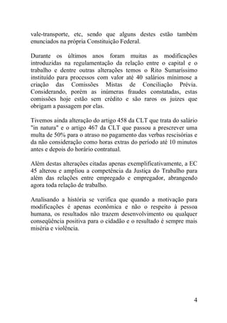 4
vale-transporte, etc, sendo que alguns destes estão também
enunciados na própria Constituição Federal.
Durante os últimos anos foram muitas as modificações
introduzidas na regulamentação da relação entre o capital e o
trabalho e dentre outras alterações temos o Rito Sumaríssimo
instituído para processos com valor até 40 salários mínimose a
criação das Comissões Mistas de Conciliação Prévia.
Considerando, porém as inúmeras fraudes constatadas, estas
comissões hoje estão sem crédito e são raros os juizes que
obrigam a passagem por elas.
Tivemos ainda alteração do artigo 458 da CLT que trata do salário
"in natura" e o artigo 467 da CLT que passou a prescrever uma
multa de 50% para o atraso no pagamento das verbas rescisórias e
da não consideração como horas extras do período até 10 minutos
antes e depois do horário contratual.
Além destas alterações citadas apenas exemplificativamente, a EC
45 alterou e ampliou a competência da Justiça do Trabalho para
além das relações entre empregado e empregador, abrangendo
agora toda relação de trabalho.
Analisando a história se verifica que quando a motivação para
modificações é apenas econômica e não o respeito à pessoa
humana, os resultados não trazem desenvolvimento ou qualquer
conseqüência positiva para o cidadão e o resultado é sempre mais
miséria e violência.
 