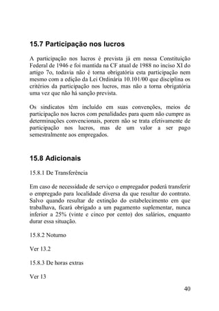 40
15.7 Participação nos lucros
A participação nos lucros é prevista já em nossa Constituição
Federal de 1946 e foi mantida na CF atual de 1988 no inciso XI do
artigo 7o, todavia não é torna obrigatória esta participação nem
mesmo com a edição da Lei Ordinária 10.101/00 que disciplina os
critérios da participação nos lucros, mas não a torna obrigatória
uma vez que não há sanção prevista.
Os sindicatos têm incluído em suas convenções, meios de
participação nos lucros com penalidades para quem não cumpre as
determinações convencionais, porem não se trata efetivamente de
participação nos lucros, mas de um valor a ser pago
semestralmente aos empregados.
15.8 Adicionais
15.8.1 De Transferência
Em caso de necessidade de serviço o empregador poderá transferir
o empregado para localidade diversa da que resultar do contrato.
Salvo quando resultar de extinção do estabelecimento em que
trabalhava, ficará obrigado a um pagamento suplementar, nunca
inferior a 25% (vinte e cinco por cento) dos salários, enquanto
durar essa situação.
15.8.2 Noturno
Ver 13.2
15.8.3 De horas extras
Ver 13
 