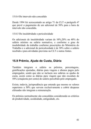41
15.8.4 De intervalo não concedido
Desde 1994 foi acrescentado ao artigo 71 da CLT o parágrafo 4º
que prevê o pagamento de um adicional de 50% para a hora de
intervalo não concedida.
15.8.5 De insalubridade e periculosidade
Os adicionais de insalubridade variam de 10%,20% ou 40% do
salário mínimo ou salário normativo, e conforme o grau de
insalubridade do trabalho conforme prescrições do Ministério do
Trabalho e o adicional de periculosidade é de 30% sobre o salário
recebido e para atividades previstas na CLT e outras fontes.
15.9 Prêmio, Ajuda de Custa, Diária
Também integram o salário os prêmios, percentagens,
gratificações ajustadas, diárias para viagens e abonos pagos pelo
empregador, sendo que não se incluem nos salários as ajudas de
custo, assim como as diárias para viagem que não excedam de
50% (cinqüenta por cento) do salário percebido pelo empregado.
Existe, todavia, jurisprudência que entende que mesmo os valores
superiores a 50% que servem exclusivamente a cobrir despesas
efetuadas não integram a remuneração.
Os prêmios normalmente são concedidos considerando os critérios
de produtividade, assiduidade, antiguidade, etc.
 