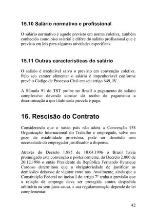 42
15.10 Salário normativo e profissional
O salário normativo é aquele previsto em norma coletiva, também
conhecido como piso salarial e difere do salário profissional que é
previsto em leis para algumas atividades especificas.
15.11 Outras características do salário
O salário é irredutível salvo o previsto em convenção coletiva.
Pelo seu caráter alimentar o salário é impenhorável conforme
prevê o Código de Processo Civil em seu artigo 649, IV.
A Súmula 91 do TST proíbe no Brasil o pagamento de salário
complessivo devendo constar do recibo de pagamento a
discriminação a que título cada parcela é paga.
16. Rescisão do Contrato
Considerando que o nosso país não adota a Convenção 158
Organização Internacional do Trabalho o empregado, salvo em
gozo de estabilidade provisória, pode ser demitido sem
necessidade do empregador justificador a dispensa.
Através do Decreto 1.885 de 10.04.1996 o Brasil havia
promulgado esta convenção e posteriormente, do Decreto 2.000 de
20.12.1996 o então Presidente da República Fernando Henrique
Cardoso determinou que a obrigatoriedade de justificar as
demissões deixasse de vigorar entre nós. Atualmente, ainda que a
Constituição Federal no inciso I do artigo 7º tenha a previsão que
a relação de emprego deva ser protegida contra despedida
arbitrária ou sem justa causa, a sua regulamentação depende de lei
complementar.
 