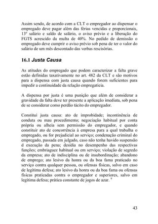 43
Assim sendo, de acordo com a CLT o empregador ao dispensar o
empregado deve pagar além das férias vencidas e proporcionais,
13º salário e saldo de salário, o aviso prévio e a liberação do
FGTS acrescido da multa de 40%. No pedido de demissão o
empregado deve cumprir o aviso prévio sob pena de ter o valor do
salário de um mês descontado das verbas rescisórias.
16.1 Justa Causa
As atitudes do empregado que podem caracterizar a falta grave
estão definidas taxativamente no art. 482 da CLT e são motivos
para a dispensa com justa causa quando forem suficientes para
impedir a continuidade da relação empregatícia.
A dispensa por justa é uma punição que além de considerar a
gravidade da falta deve ter presente a aplicação imediata, sob pena
de se considerar como perdão tácito do empregador.
Constituí justa causa: ato de improbidade; incontinência de
conduta ou mau procedimento; negociação habitual por conta
própria ou alheia sem permissão do empregador, e quando
constituir ato de concorrência à empresa para a qual trabalha o
empregado, ou for prejudicial ao serviço; condenação criminal do
empregado, passada em julgado, caso não tenha havido suspensão
d execução da pena; desídia no desempenho das respectivas
funções; embriaguez habitual ou em serviço; violação de segredo
da empresa; ato de indisciplina ou de insubordinação; abandono
de emprego; ato lesivo da honra ou da boa fama praticado no
serviço contra qualquer pessoa, ou ofensas físicas, salvo em caso
de legítima defesa; ato lesivo da honra ou da boa fama ou ofensas
físicas praticadas contra o empregador e superiores, salvo em
legítima defesa; prática constante de jogos de azar. 9
 