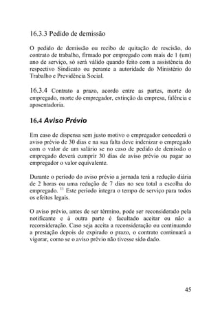 45
16.3.3 Pedido de demissão
O pedido de demissão ou recibo de quitação de rescisão, do
contrato de trabalho, firmado por empregado com mais de 1 (um)
ano de serviço, só será válido quando feito com a assistência do
respectivo Sindicato ou perante a autoridade do Ministério do
Trabalho e Previdência Social.
16.3.4 Contrato a prazo, acordo entre as partes, morte do
empregado, morte do empregador, extinção da empresa, falência e
aposentadoria.
16.4 Aviso Prévio
Em caso de dispensa sem justo motivo o empregador concederá o
aviso prévio de 30 dias e na sua falta deve indenizar o empregado
com o valor de um salário se no caso de pedido de demissão o
empregado deverá cumprir 30 dias de aviso prévio ou pagar ao
empregador o valor equivalente.
Durante o período do aviso prévio a jornada terá a redução diária
de 2 horas ou uma redução de 7 dias no seu total a escolha do
empregado. 11
Este período integra o tempo de serviço para todos
os efeitos legais.
O aviso prévio, antes de ser término, pode ser reconsiderado pela
notificante e à outra parte é facultado aceitar ou não a
reconsideração. Caso seja aceita a reconsideração ou continuando
a prestação depois de expirado o prazo, o contrato continuará a
vigorar, como se o aviso prévio não tivesse sido dado.
 
