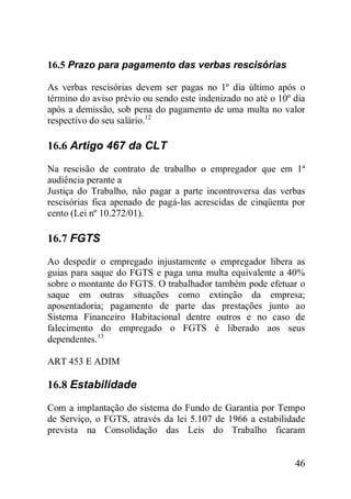46
16.5 Prazo para pagamento das verbas rescisórias
As verbas rescisórias devem ser pagas no 1º dia último após o
término do aviso prévio ou sendo este indenizado no até o 10º dia
após a demissão, sob pena do pagamento de uma multa no valor
respectivo do seu salário.12
16.6 Artigo 467 da CLT
Na rescisão de contrato de trabalho o empregador que em 1ª
audiência perante a
Justiça do Trabalho, não pagar a parte incontroversa das verbas
rescisórias fica apenado de pagá-las acrescidas de cinqüenta por
cento (Lei nº 10.272/01).
16.7 FGTS
Ao despedir o empregado injustamente o empregador libera as
guias para saque do FGTS e paga uma multa equivalente a 40%
sobre o montante do FGTS. O trabalhador também pode efetuar o
saque em outras situações como extinção da empresa;
aposentadoria; pagamento de parte das prestações junto ao
Sistema Financeiro Habitacional dentre outros e no caso de
falecimento do empregado o FGTS é liberado aos seus
dependentes.13
ART 453 E ADIM
16.8 Estabilidade
Com a implantação do sistema do Fundo de Garantia por Tempo
de Serviço, o FGTS, através da lei 5.107 de 1966 a estabilidade
prevista na Consolidação das Leis do Trabalho ficaram
 