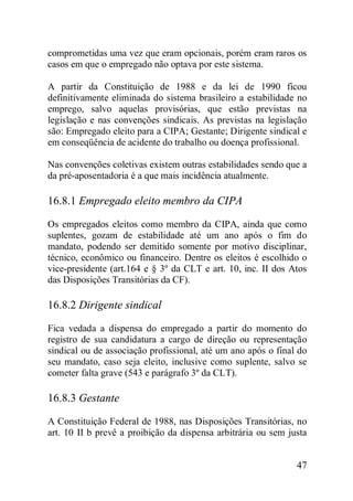 47
comprometidas uma vez que eram opcionais, porém eram raros os
casos em que o empregado não optava por este sistema.
A partir da Constituição de 1988 e da lei de 1990 ficou
definitivamente eliminada do sistema brasileiro a estabilidade no
emprego, salvo aquelas provisórias, que estão previstas na
legislação e nas convenções sindicais. As previstas na legislação
são: Empregado eleito para a CIPA; Gestante; Dirigente sindical e
em conseqüência de acidente do trabalho ou doença profissional.
Nas convenções coletivas existem outras estabilidades sendo que a
da pré-aposentadoria é a que mais incidência atualmente.
16.8.1 Empregado eleito membro da CIPA
Os empregados eleitos como membro da CIPA, ainda que como
suplentes, gozam de estabilidade até um ano após o fim do
mandato, podendo ser demitido somente por motivo disciplinar,
técnico, econômico ou financeiro. Dentre os eleitos é escolhido o
vice-presidente (art.164 e § 3º da CLT e art. 10, inc. II dos Atos
das Disposições Transitórias da CF).
16.8.2 Dirigente sindical
Fica vedada a dispensa do empregado a partir do momento do
registro de sua candidatura a cargo de direção ou representação
sindical ou de associação profissional, até um ano após o final do
seu mandato, caso seja eleito, inclusive como suplente, salvo se
cometer falta grave (543 e parágrafo 3º da CLT).
16.8.3 Gestante
A Constituição Federal de 1988, nas Disposições Transitórias, no
art. 10 II b prevê a proibição da dispensa arbitrária ou sem justa
 