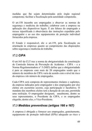 49
medidas que lhe sejam determinadas pelo órgão regional
competente; facilitar a fiscalização pela autoridade competente.
O art.158 incumbe aos empregados a observar as normas de
segurança e medicina do trabalho; colaborar com a empresa na
aplicação dos dispositivos legais. É ato faltoso do empregado a
recusa injustificada à observância das instruções expedidas pelo
empregador e ao uso dos equipamentos de proteção individual
fornecidos pela empresa.
O Estado é responsável, diz o art.159, pela fiscalização ou
orientação às empresas quanto ao cumprimento das disposições
sobre segurança e medicina do trabalho.
17.2 CIPA
O art.163 da CLT traz a norma da obrigatoriedade da constituição
de Comissão Interna de Prevenção de Acidentes - CIPA – e a
Norma Regulamentadora n° 5 (NR5) define que a obrigatoriedade
é para as empresas com mais de 20 empregados sendo que o
número de membros da CIPA varia de acordo com o nível de risco
da empresa e do número de empregados.
Cada CIPA será composta de representantes titulares e suplentes,
da empresa indicados pelo empregador e dos empregados por eles
eleitos em escrutínio secreto, cuja participação é facultativa. O
mandato dos membros eleitos terá a duração de um ano, permitida
uma reeleição. O empregador designará, anualmente, dentre os
seus representantes, o Presidente da CIPA, e os empregados
elegerão, dentre eles, o Vice-Presidente.
17.3 Medidas preventivas (artigos 166 e 167)
A empresa é obrigada a fornecer aos empregados, gratuitamente,
equipamento de proteção individual (EPIs) adequado ao risco e
 