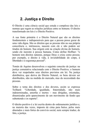 5
2. Justiça e Direito
O Direito é uma ciência social que estuda o complexo das leis e
normas que regem as relações jurídicas entre os homens. O direito
transformado em leis é o Direito Positivo.
A sua fonte primária é o Direito Natural que são os direitos
fundamentais e indispensáveis para que a pessoa possa gozar de
uma vida digna. São os direitos que as pessoas têm na sua própria
consciência e, intrínsecos, nascem com ele e não podem ser
tirados do homem. Sua origem está na criação divina do homem,
sendo ele inerente à pessoa humana. Como define Hoffner: "o
homem tem direitos naturais, porque Deus o criou como pessoa;
por exemplo, o direito à vida, à inviolabilidade do corpo, à
liberdade e à segurança pessoal".
Tomás de Aquino desenvolveu o seguinte conceito de justiça: na
justiça comutativa relacionada com o Direito Positivo, o homem
deve ver respeitados seus direitos previstos em lei. Na justiça
distributiva, que deriva do Direito Natural, os bens devem ser
distribuídos, não na medida do mercado, mas da necessidade das
pessoas.
Sobre o tema dos direitos e dos deveres, assim se expressa
Teilhard: “Liberdade, igualdade, fraternidade, não mais
indeterminadas, amorfas e inertes – mas dirigidas, orientadas,
dinamizadas pelo aparecimento de um movimento de fundo que
subentende e os suporta".
O direito positivo é a lei escrita dentro do ordenamento jurídico e,
na maioria das vezes, imposto de cima para baixo, pelos mais
abastados e mais fortes do convívio social, nem sempre traduz, de
fato, a justiça.
 