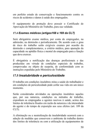 50
em perfeito estado de conservação e funcionamento contra os
riscos de acidentes e danos à saúde dos empregados.
O equipamento de proteção deve possuir o Certificado de
Aprovação do Ministério do Trabalho, para sua validade.
17.4 Exames médicos (artigos168 e 169 da CLT)
Será obrigatório exame médico, por conta do empregador, na
admissão; na demissão e periodicamente. De acordo com o grau
de risco do trabalho serão exigíveis exames por ocasião da
demissão e complementares, a critério médico, para apuração da
capacidade ou aptidão física e mental do empregado para a função
que deva exercer.
É obrigatória a notificação das doenças profissionais e das
produzidas em virtude de condições especiais de trabalho,
comprovadas ou objeto de suspeita, de conformidade com as
instruções expedidas pelo Ministério do Trabalho.
17.5 Insalubridade e periculosidade
O trabalho em condições insalubres mina a saúde do trabalhador e
em condições de periculosidade pode ceifar sua vida em um único
momento.
Serão consideradas atividades ou operações insalubres aquelas
que, por sua natureza, condições ou métodos de trabalho,
exponham os empregados a agentes nocivos à saúde, acima dos
limites de tolerância fixados em razão da natureza e da intensidade
do agente e do tempo de exposição aos seus efeitos (art. 189 da
CLT).
A eliminação ou a neutralização da insalubridade ocorrerá com a
adoção de medidas que conservem o ambiente de trabalho dentro
dos limites de tolerância ou com a utilização de equipamentos de
 