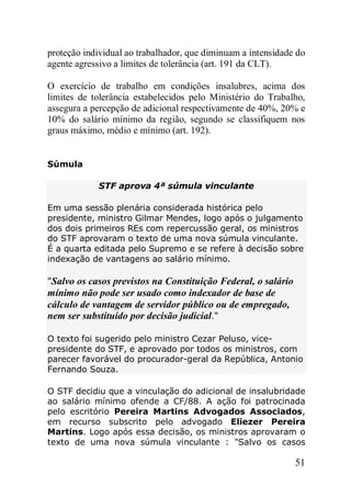 51
proteção individual ao trabalhador, que diminuam a intensidade do
agente agressivo a limites de tolerância (art. 191 da CLT).
O exercício de trabalho em condições insalubres, acima dos
limites de tolerância estabelecidos pelo Ministério do Trabalho,
assegura a percepção de adicional respectivamente de 40%, 20% e
10% do salário mínimo da região, segundo se classifiquem nos
graus máximo, médio e mínimo (art. 192).
Súmula
STF aprova 4ª súmula vinculante
Em uma sessão plenária considerada histórica pelo
presidente, ministro Gilmar Mendes, logo após o julgamento
dos dois primeiros REs com repercussão geral, os ministros
do STF aprovaram o texto de uma nova súmula vinculante.
É a quarta editada pelo Supremo e se refere à decisão sobre
indexação de vantagens ao salário mínimo.
"Salvo os casos previstos na Constituição Federal, o salário
mínimo não pode ser usado como indexador de base de
cálculo de vantagem de servidor público ou de empregado,
nem ser substituído por decisão judicial."
O texto foi sugerido pelo ministro Cezar Peluso, vice-
presidente do STF, e aprovado por todos os ministros, com
parecer favorável do procurador-geral da República, Antonio
Fernando Souza.
O STF decidiu que a vinculação do adicional de insalubridade
ao salário mínimo ofende a CF/88. A ação foi patrocinada
pelo escritório Pereira Martins Advogados Associados,
em recurso subscrito pelo advogado Eliezer Pereira
Martins. Logo após essa decisão, os ministros aprovaram o
texto de uma nova súmula vinculante : "Salvo os casos
 