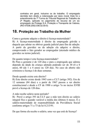 53
contratos em geral, inclusive os de trabalho. O empregado
demitido tem direito a indenização por dano moral. Este foi o
entendimento da 7ª Turma do Tribunal Regional do Trabalho da
2ª Região, aplicado no julgamento do recurso de um ex-
empregado da Protege S.A. Proteção e Transporte de Valores.
(RO 01036.2002.036.02.00-0)
18. Proteção ao Trabalho da Mulher
Como a gestante adquire o direito à licença-maternidade?
R) A licença-maternidade é direito da empregada grávida e
daquela que adotar ou obtiver guarda judicial para fins de adoção.
A partir da gravidez ou da adoção ela adquire o direito,
comprovando o fato gerador ao empregador (atestado médico da
gravidez ou termo judicial).
De quanto tempo é esta licença-maternidade?
R) Para a gestante é de 120 dias e para a empregada que adotou
depende da idade da criança adotada podendo ser de 30 (4 a 8
anos), 60 (de 1 a 4 anos) ou 120 dias. No caso de aborto não
criminoso a licença é de duas semanas.
Desde quando existe este direito?
R) Este direito existe desde 1943 com a CLT (artigo 392). Era de
12 semanas (84 dias) e a partir de 1967 passou a ser direito
constitucional e desde a CF de 1988 o artigo 7o no inciso XVIII
prevê a licença de 120 dias.
A mãe recebe salário neste período?
R) Prevê o artigo 393 da CLT que a mãe tem direito ao salário
integral fixo e quando variável a média dos últimos 6 meses. È o
salário-maternidade de responsabilidade da Previdência Social
conforme artigos 71 a 73 da lei 8.213/91.
De que forma ela recebe o salário, uma vez que está de licença?
 