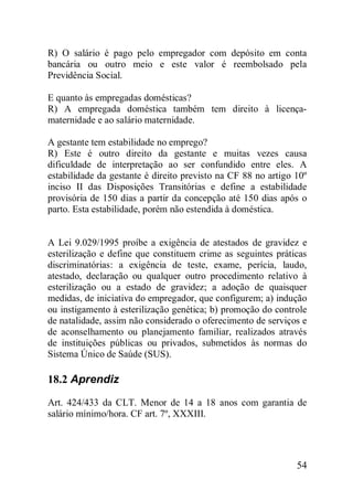 54
R) O salário é pago pelo empregador com depósito em conta
bancária ou outro meio e este valor é reembolsado pela
Previdência Social.
E quanto às empregadas domésticas?
R) A empregada doméstica também tem direito à licença-
maternidade e ao salário maternidade.
A gestante tem estabilidade no emprego?
R) Este é outro direito da gestante e muitas vezes causa
dificuldade de interpretação ao ser confundido entre eles. A
estabilidade da gestante é direito previsto na CF 88 no artigo 10º
inciso II das Disposições Transitórias e define a estabilidade
provisória de 150 dias a partir da concepção até 150 dias após o
parto. Esta estabilidade, porém não estendida à doméstica.
A Lei 9.029/1995 proíbe a exigência de atestados de gravidez e
esterilização e define que constituem crime as seguintes práticas
discriminatórias: a exigência de teste, exame, perícia, laudo,
atestado, declaração ou qualquer outro procedimento relativo à
esterilização ou a estado de gravidez; a adoção de quaisquer
medidas, de iniciativa do empregador, que configurem; a) indução
ou instigamento à esterilização genética; b) promoção do controle
de natalidade, assim não considerado o oferecimento de serviços e
de aconselhamento ou planejamento familiar, realizados através
de instituições públicas ou privados, submetidos às normas do
Sistema Único de Saúde (SUS).
18.2 Aprendiz
Art. 424/433 da CLT. Menor de 14 a 18 anos com garantia de
salário mínimo/hora. CF art. 7º, XXXIII.
 