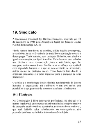 55
19. Sindicato
A Declaração Universal dos Direitos Humanos, aprovada em 10
de dezembro de 1948 pela Assembléia Geral das Nações Unidas
(ONU) diz no artigo XXIII:
“Todo homem tem direito ao trabalho, à livre escolha do emprego,
a condições justas e favoráveis de trabalho e à proteção contra o
desemprego. Todo homem, sem qualquer distinção, tem direito a
igual remuneração por igual trabalho. Todo homem que trabalha
tem direito a uma remuneração justa e satisfatória, que lhe
assegure, assim como à sua família, uma existência compatível
com dignidade humana e a que se acrescentarão se necessário,
outros meios de proteção social. Todo homem tem direito a
organizar sindicatos e a neles ingressar para a proteção de seus
interesses”.
O acesso e a manutenção destes direitos fundamentais da pessoa
humana, a organização em sindicatos é um dos meios que
possibilita o agrupamento de interesses da classe trabalhadora.
19.1 Sindicato
Na Constituição é livre associação profissional ou sindical e a
norma legal prevê que só pode existir um sindicato representativo
de categoria profissional ou econômica, na mesma base territorial,
que será definida pelos trabalhadores ou empregadores, não
podendo esta base ser inferior à área de um Município.
 