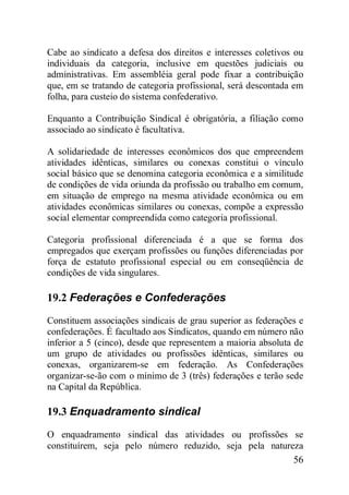56
Cabe ao sindicato a defesa dos direitos e interesses coletivos ou
individuais da categoria, inclusive em questões judiciais ou
administrativas. Em assembléia geral pode fixar a contribuição
que, em se tratando de categoria profissional, será descontada em
folha, para custeio do sistema confederativo.
Enquanto a Contribuição Sindical é obrigatória, a filiação como
associado ao sindicato é facultativa.
A solidariedade de interesses econômicos dos que empreendem
atividades idênticas, similares ou conexas constitui o vínculo
social básico que se denomina categoria econômica e a similitude
de condições de vida oriunda da profissão ou trabalho em comum,
em situação de emprego na mesma atividade econômica ou em
atividades econômicas similares ou conexas, compõe a expressão
social elementar compreendida como categoria profissional.
Categoria profissional diferenciada é a que se forma dos
empregados que exerçam profissões ou funções diferenciadas por
força de estatuto profissional especial ou em conseqüência de
condições de vida singulares.
19.2 Federações e Confederações
Constituem associações sindicais de grau superior as federações e
confederações. É facultado aos Sindicatos, quando em número não
inferior a 5 (cinco), desde que representem a maioria absoluta de
um grupo de atividades ou profissões idênticas, similares ou
conexas, organizarem-se em federação. As Confederações
organizar-se-ão com o mínimo de 3 (três) federações e terão sede
na Capital da República.
19.3 Enquadramento sindical
O enquadramento sindical das atividades ou profissões se
constituírem, seja pelo número reduzido, seja pela natureza
 