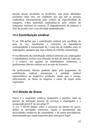 57
mesma dessas atividades ou profissões, seja pelas afinidades
existentes entre elas, em condições tais que não se possam
sindicalizar eficientemente pelo critério de especificidade de
categoria, é-lhes permitido sindicalizar-se pelo critério de
categorias similares ou conexas. O enquadramento da empresa é
feito de acordo com a sua atividade preponderante.
19.4 Contribuição sindical
O art. 580 define que a contribuição sindical será recolhida, de
uma só vez, anualmente, e consistirá na importância
correspondente à remuneração de 1 (um) dia de trabalho, para os
empregados, qualquer que seja a forma da referida remuneração.
O recolhimento da contribuição sindical referente aos empregados
e trabalhadores avulsos será efetuado no mês de abril de cada ano,
e o relativo aos agentes ou trabalhadores autônomos e
profissionais liberais realizar-se-á no mês de fevereiro.
Os profissionais liberais poderão optar pelo pagamento da
contribuição sindical unicamente à entidade sindical
representativa da respectiva profissão, desde que a exerça,
efetivamente, na firma ou empresa e como tal sejam nelas
registrados.
19.5 Direito de Greve
Greve é a suspensão coletiva, temporária e pacífica, total ou
parcial, de prestação pessoal de serviços a empregador e é
assegurado pela CF no seu artigo 9º.
A Lei 7.783/89 dispõe sobre o exercício do direito de greve,
define as atividades essenciais, regula o atendimento das
necessidades inadiáveis da comunidade, e dá outras providências,
determinando que sejam requisitos para uma greve legal:
 