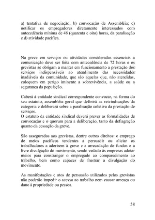 58
a) tentativa de negociação; b) convocação de Assembléia; c)
notificar os empregadores diretamente interessados com
antecedência mínima de 48 (quarenta e oito) horas, da paralisação
e d) atividade pacífica.
Na greve em serviços ou atividades consideradas essenciais a
comunicação deve ser feita com antecedência de 72 horas e os
grevistas se obrigam a manter em funcionamento a prestação dos
serviços indispensáveis ao atendimento das necessidades
inadiáveis da comunidade, que são aquelas que, não atendidas,
coloquem em perigo iminente a sobrevivência, a saúde ou a
segurança da população.
Caberá à entidade sindical correspondente convocar, na forma do
seu estatuto, assembléia geral que definirá as reivindicações da
categoria e deliberará sobre a paralisação coletiva da prestação de
serviços.
O estatuto da entidade sindical deverá prever as formalidades de
convocação e o quorum para a deliberação, tanto da deflagração
quanto da cessação da greve.
São assegurados aos grevistas, dentre outros direitos: o emprego
de meios pacíficos tendentes a persuadir ou aliciar os
trabalhadores a aderirem à greve e a arrecadação de fundos e a
livre divulgação do movimento, sendo vedado às empresas adotar
meios para constranger o empregado ao comparecimento ao
trabalho, bem como capazes de frustrar a divulgação do
movimento.
As manifestações e atos de persuasão utilizados pelos grevistas
não poderão impedir o acesso ao trabalho nem causar ameaça ou
dano à propriedade ou pessoa.
 