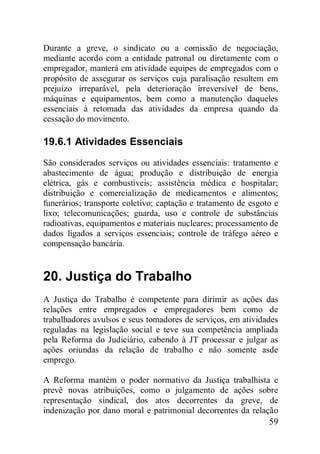 59
Durante a greve, o sindicato ou a comissão de negociação,
mediante acordo com a entidade patronal ou diretamente com o
empregador, manterá em atividade equipes de empregados com o
propósito de assegurar os serviços cuja paralisação resultem em
prejuízo irreparável, pela deterioração irreversível de bens,
máquinas e equipamentos, bem como a manutenção daqueles
essenciais à retomada das atividades da empresa quando da
cessação do movimento.
19.6.1 Atividades Essenciais
São considerados serviços ou atividades essenciais: tratamento e
abastecimento de água; produção e distribuição de energia
elétrica, gás e combustíveis; assistência médica e hospitalar;
distribuição e comercialização de medicamentos e alimentos;
funerários; transporte coletivo; captação e tratamento de esgoto e
lixo; telecomunicações; guarda, uso e controle de substâncias
radioativas, equipamentos e materiais nucleares; processamento de
dados ligados a serviços essenciais; controle de tráfego aéreo e
compensação bancária.
20. Justiça do Trabalho
A Justiça do Trabalho é competente para dirimir as ações das
relações entre empregados e empregadores bem como de
trabalhadores avulsos e seus tomadores de serviços, em atividades
reguladas na legislação social e teve sua competência ampliada
pela Reforma do Judiciário, cabendo à JT processar e julgar as
ações oriundas da relação de trabalho e não somente asde
emprego.
A Reforma mantém o poder normativo da Justiça trabalhista e
prevê novas atribuições, como o julgamento de ações sobre
representação sindical, dos atos decorrentes da greve, de
indenização por dano moral e patrimonial decorrentes da relação
 