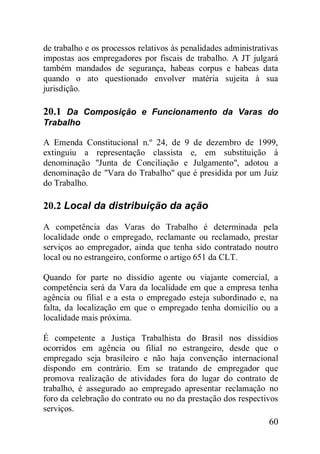 60
de trabalho e os processos relativos às penalidades administrativas
impostas aos empregadores por fiscais de trabalho. A JT julgará
também mandados de segurança, habeas corpus e habeas data
quando o ato questionado envolver matéria sujeita à sua
jurisdição.
20.1 Da Composição e Funcionamento da Varas do
Trabalho
A Emenda Constitucional n.º 24, de 9 de dezembro de 1999,
extinguiu a representação classista e, em substituição à
denominação "Junta de Conciliação e Julgamento", adotou a
denominação de "Vara do Trabalho" que é presidida por um Juiz
do Trabalho.
20.2 Local da distribuição da ação
A competência das Varas do Trabalho é determinada pela
localidade onde o empregado, reclamante ou reclamado, prestar
serviços ao empregador, ainda que tenha sido contratado noutro
local ou no estrangeiro, conforme o artigo 651 da CLT.
Quando for parte no dissídio agente ou viajante comercial, a
competência será da Vara da localidade em que a empresa tenha
agência ou filial e a esta o empregado esteja subordinado e, na
falta, da localização em que o empregado tenha domicílio ou a
localidade mais próxima.
É competente a Justiça Trabalhista do Brasil nos dissídios
ocorridos em agência ou filial no estrangeiro, desde que o
empregado seja brasileiro e não haja convenção internacional
dispondo em contrário. Em se tratando de empregador que
promova realização de atividades fora do lugar do contrato de
trabalho, é assegurado ao empregado apresentar reclamação no
foro da celebração do contrato ou no da prestação dos respectivos
serviços.
 