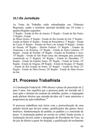 61
20.3 Da Jurisdição
As Varas do Trabalho estão subordinadas aos Tribunais
Regionais, sendo o território nacional dividido nas 24 (vinte e
quatro) Regiões seguintes:
1ª Região - Estado do Rio de Janeiro; 2ª Região - Estado de São Paulo;
3ª Região - Estado
de Minas Gerais; 4ª Região - Estado do Rio Grande do Sul; 5ª Região -
Estado da Bahia; 6ª Região - Estado de Pernambuco; 7ª Região - Estado
do Ceará; 8ª Região - Estados do Pará e do Amapá; 9ª Região - Estado
do Paraná; 10ª Região - Distrito Federal; 11ª Região - Estados do
Amazonas e de Roraima; 12ª Região - Estado de Santa Catarina; 13ª
Região - Estado da Paraíba; 14ª Região - Estados de Rondônia e Acre;
15ª Região - Estado de São Paulo (área não abrangida pela jurisdição
estabelecida na 2ª Região); 16ª Região - Estado do Maranhão; 17ª
Região - Estado do Espírito Santo; 18ª Região - Estado de Goiás; 19ª
Região - Estado de Alagoas; 20ª Região - Estado de Sergipe; 21ª Região
- Estado do Rio Grande do Norte; 22ª Região – Estado do Piauí; 23ª
Região - Estado do Mato Grosso; 24ª Região - Estado do Mato Grosso
do Sul.
21. Processo Trabalhista
A Constituição Federal de 1988 alterou o prazo de prescrição de 2
para 5 anos. Isto significa que o processo pode ser iniciado até 2
anos após o término do contrato de trabalho, porém, o empregado
pode pleitear direitos que entenda devidos até 5 anos anteriores à
propositura da ação trabalhista.14
O processo trabalhista terá início com a protocolização de uma
petição inicial que deverá conter: qualificações das partes; breve
histórico; fundamentação do pedido; os pedidos e a conclusão de
praxe. A reclamação poderá ser escrita ou verbal. Sendo escrita, a
reclamação deverá conter a designação do Presidente da Vara, ou
do juiz de direito a quem for dirigida, a qualificação do reclamante
 