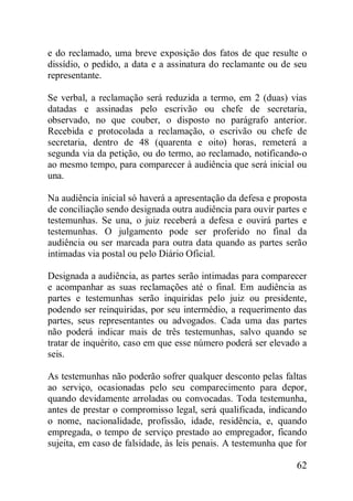 62
e do reclamado, uma breve exposição dos fatos de que resulte o
dissídio, o pedido, a data e a assinatura do reclamante ou de seu
representante.
Se verbal, a reclamação será reduzida a termo, em 2 (duas) vias
datadas e assinadas pelo escrivão ou chefe de secretaria,
observado, no que couber, o disposto no parágrafo anterior.
Recebida e protocolada a reclamação, o escrivão ou chefe de
secretaria, dentro de 48 (quarenta e oito) horas, remeterá a
segunda via da petição, ou do termo, ao reclamado, notificando-o
ao mesmo tempo, para comparecer à audiência que será inicial ou
una.
Na audiência inicial só haverá a apresentação da defesa e proposta
de conciliação sendo designada outra audiência para ouvir partes e
testemunhas. Se una, o juiz receberá a defesa e ouvirá partes e
testemunhas. O julgamento pode ser proferido no final da
audiência ou ser marcada para outra data quando as partes serão
intimadas via postal ou pelo Diário Oficial.
Designada a audiência, as partes serão intimadas para comparecer
e acompanhar as suas reclamações até o final. Em audiência as
partes e testemunhas serão inquiridas pelo juiz ou presidente,
podendo ser reinquiridas, por seu intermédio, a requerimento das
partes, seus representantes ou advogados. Cada uma das partes
não poderá indicar mais de três testemunhas, salvo quando se
tratar de inquérito, caso em que esse número poderá ser elevado a
seis.
As testemunhas não poderão sofrer qualquer desconto pelas faltas
ao serviço, ocasionadas pelo seu comparecimento para depor,
quando devidamente arroladas ou convocadas. Toda testemunha,
antes de prestar o compromisso legal, será qualificada, indicando
o nome, nacionalidade, profissão, idade, residência, e, quando
empregada, o tempo de serviço prestado ao empregador, ficando
sujeita, em caso de falsidade, às leis penais. A testemunha que for
 