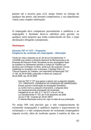 63
parente até o terceiro grau civil, amigo íntimo ou inimigo de
qualquer das partes, não prestará compromisso, e seu depoimento
valerá como simples informação.
O empregado deve comparecer pessoalmente à audiência e ao
empregador é facultado fazer-se substituir pelo gerente, ou
qualquer outro preposto que tenha conhecimento do fato, e cujas
declarações obrigarão o proponente.
Destaque:
Súmula TST nº 377 - Preposto.
Exigência da condição de empregado - Alteração
Tendo em vista o disposto no art. 54 da Lei Complementar nº
123/2006 que instituiu o Estatuto Nacional da Microempresa e da
Empresa de Pequeno Porte, facultando ao seu empregador fazer-
se substituir ou representar perante a Justiça do Trabalho por
terceiros que conheçam os fatos, ainda que não possuam vínculo
trabalhista ou societário com a empresa, o Egrégio Pleno do
Tribunal Superior do Trabalho, por intermédio da Resolução TST
nº 146, de 24.04.2008, publicada no Diário da Justiça de
28.04.2008, rep. 02.05.2008
Súmula TST nº 377 que passa a vigorar com a seguinte redação:
"377. PREPOSTO. EXIGÊNCIA DA CONDIÇÃO DE EMPREGADO.
Exceto quanto à reclamação de empregado doméstico,
ou contra micro ou pequeno empresário, o preposto deve
ser necessariamente empregado do reclamado.
Inteligência do art. 843, § 1º, da CLT e do art. 54 da
Lei Complementar nº 123, de 14 de dezembro de 2006.
(ex-OJ nº 99 - Inserida em 30.05.1997)"
A referida Resolução entrou em vigor na data de sua publicação.
No artigo 844 está previsto que o não comparecimento do
reclamante (empregado) à audiência importa o arquivamento da
reclamação e o não comparecimento do reclamado (empregador)
importa revelia, além de confissão quanto à matéria de fato, ou
 