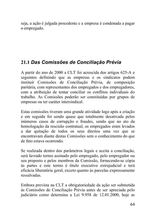 64
seja, a ação é julgada procedente e a empresa é condenada a pagar
o empregado.
21.1 Das Comissões de Conciliação Prévia
A partir do ano de 2000 a CLT foi acrescida dos artigos 625-A e
seguintes definindo que as empresas e os sindicatos podem
instituir Comissões de Conciliação Prévia, de composição
paritária, com representantes dos empregados e dos empregadores,
com a atribuição de tentar conciliar os conflitos individuais do
trabalho. As Comissões poderão ser constituídas por grupos de
empresas ou ter caráter intersindical.
Estas comissões tiveram uma grande atividade logo após a criação
e em seguida foi sendo quase que totalmente desativada pelos
inúmeros casos de corrupção e fraudes, sendo que no ato da
homologação da rescisão contratual, os empregados eram levados
a dar quitação de todos os seus direitos uma vez que se
encontravam diante destas Comissões sem o conhecimento do que
de fato estava ocorrendo.
Se realizada dentro dos parâmetros legais e aceita a conciliação,
será lavrado termo assinado pelo empregado, pelo empregador ou
seu preposto e pelos membros da Comissão, fornecendo-se cópia
às partes e este termo é título executivo extrajudicial e terá
eficácia liberatória geral, exceto quanto às parcelas expressamente
ressalvadas.
Embora prevista na CLT a obrigatoriedade da ação ser submetida
às Comissões de Conciliação Prévia antes de ser apreciada pelo
judiciário como determina a Lei 9.958 de 12.01.2000, hoje as
 