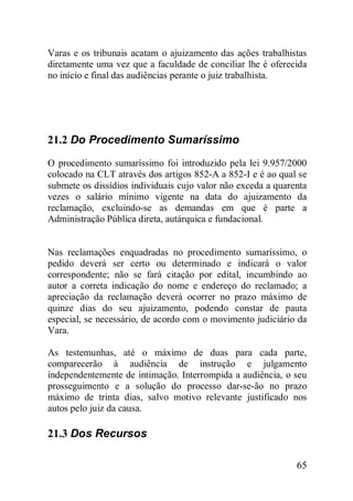 65
Varas e os tribunais acatam o ajuizamento das ações trabalhistas
diretamente uma vez que a faculdade de conciliar lhe é oferecida
no início e final das audiências perante o juiz trabalhista.
21.2 Do Procedimento Sumaríssimo
O procedimento sumaríssimo foi introduzido pela lei 9.957/2000
colocado na CLT através dos artigos 852-A a 852-I e é ao qual se
submete os dissídios individuais cujo valor não exceda a quarenta
vezes o salário mínimo vigente na data do ajuizamento da
reclamação, excluindo-se as demandas em que é parte a
Administração Pública direta, autárquica e fundacional.
Nas reclamações enquadradas no procedimento sumaríssimo, o
pedido deverá ser certo ou determinado e indicará o valor
correspondente; não se fará citação por edital, incumbindo ao
autor a correta indicação do nome e endereço do reclamado; a
apreciação da reclamação deverá ocorrer no prazo máximo de
quinze dias do seu ajuizamento, podendo constar de pauta
especial, se necessário, de acordo com o movimento judiciário da
Vara.
As testemunhas, até o máximo de duas para cada parte,
comparecerão à audiência de instrução e julgamento
independentemente de intimação. Interrompida a audiência, o seu
prosseguimento e a solução do processo dar-se-ão no prazo
máximo de trinta dias, salvo motivo relevante justificado nos
autos pelo juiz da causa.
21.3 Dos Recursos
 