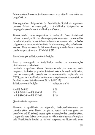 68
faturamento e lucro; as incidentes sobre a receita de concursos de
prognósticos.
São segurados obrigatórios da Previdência Social as seguintes
pessoas físicas: o empregado; o trabalhador temporário; o
empregado doméstico; trabalhador autônomo.
Temos ainda como empresário: o titular de firma individual
urbana ou rural, o diretor não empregado, o membro de conselho
de administração de sociedade anônima; o ministro de confissão
religiosa e o membro de instituto de vida consagrada; trabalhador
avulso; filhos maiores de 14 anos desde que trabalhem e outros
conforme preceitua o art.12 da lei 8.212.
Entende-se por salário-de-contribuição:
Para o empregado e trabalhador avulso: a remuneração
efetivamente recebida ou
creditada a qualquer título, durante o mês em uma ou mais
empresas, inclusive os ganhos habituais sob a forma de utilidades;
para o empregado doméstico: a remuneração registrada na
CPTS;para o trabalhador autônomo e equiparado, empresário e
facultativo: o salário-base (art.28 da lei 8.212).
Salário-de-contribuição Alíquota em %
Até R$ 249,80 8 %
de R$ 249,81 até R$ 416,33 9%
de R$ 416,34 até R$ 832,66. 11%
Qualidade de segurado
Mantém a qualidade de segurado, independentemente de
contribuições: sem limite de prazo, quem está em gozo de
benefício; até 12 (doze) meses após a cessação das contribuições,
o segurado que deixar de exercer atividade remunerada abrangida
pela Previdência Social ou estiver suspenso ou licenciado sem
 