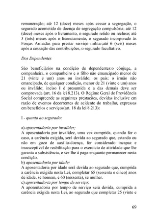 69
remuneração; até 12 (doze) meses após cessar a segregação, o
segurado acometido de doença de segregação compulsória; até 12
(doze) meses após o livramento, o segurado retido ou recluso; até
3 (três) meses após o licenciamento, o segurado incorporado às
Forças Armadas para prestar serviço militar;até 6 (seis) meses
após a cessação das contribuições, o segurado facultativo.
Dos Dependentes
São beneficiários na condição de dependentes:o cônjuge, a
companheira, o companheiro e o filho não emancipado menor de
21 (vinte e um) anos ou inválido; os pais; o irmão não
emancipado, de qualquer condição, menor de 21 (vinte e um) anos
ou inválido; inciso I é presumida e a das demais deve ser
comprovada (art. 16 da lei 8.213). O Regime Geral de Previdência
Social compreende as seguintes prestações, devidas inclusive em
razão de eventos decorrentes de acidente do trabalho, expressas
em benefícios e serviços(art. 18 da lei 8.213):
I - quanto ao segurado:
a) aposentadoria por invalidez;
A aposentadoria por invalidez, uma vez cumprida, quando for o
caso, a carência exigida, será devida ao segurado que, estando ou
não em gozo de auxílio-doença, for considerado incapaz e
insusceptível de reabilitação para o exercício de atividade que lhe
garanta a subsistência, e ser-lhe-á paga enquanto permanecer nesta
condição.
b) aposentadoria por idade;
A aposentadoria por idade será devida ao segurado que, cumprida
a carência exigida nesta Lei, completar 65 (sessenta e cinco) anos
de idade, se homem, e 60 (sessenta), se mulher.
c) aposentadoria por tempo de serviço;
A aposentadoria por tempo de serviço será devida, cumprida a
carência exigida nesta Lei, ao segurado que completar 25 (vinte e
 