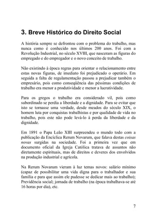 7
3. Breve Histórico do Direito Social
A história sempre se defrontou com o problema do trabalho, mas
nunca como é conhecido nos últimos 200 anos. Foi com a
Revolução Industrial, no século XVIII, que nasceram as figuras do
empregado e do empregador e o novo conceito de trabalho.
Não existindo à época regras para orientar o relacionamento entre
estas novas figuras, de imediato foi prejudicado o operário. Em
seguida a falta de regulamentação passou a prejudicar também o
empresário, pois como conseqüência das péssimas condições de
trabalho era menor a produtividade e menor a lucratividade.
Para os gregos o trabalho era considerado vil, pois como
subordinado se perdia a liberdade e a dignidade. Para se evitar que
isto se tornasse uma verdade, desde meados do século XIX, o
homem luta por conquistas trabalhistas e por qualidade de vida no
trabalho, pois este não pode levá-lo à perda da liberdade e da
dignidade.
Em 1891 o Papa Leão XIII surpreendeu o mundo todo com a
publicação da Encíclica Rerum Novarum, que falava destas coisas
novas surgidas na sociedade. Foi a primeira vez que em
documento oficial da Igreja Católica tratava de assuntos não
diretamente espirituais, mas de direitos e deveres dos envolvidos
na produção industrial e agrícola.
Na Rerum Novarum vieram à luz temas novos: salário mínimo
(capaz de possibilitar uma vida digna para o trabalhador e sua
família e para que assim ele pudesse se dedicar mais ao trabalho);
Previdência social; jornada de trabalho (na época trabalhava-se até
16 horas por dia), etc.
 