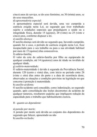 70
cinco) anos de serviço, se do sexo feminino, ou 30 (trinta) anos, se
do sexo masculino.
d) aposentadoria especial;
A aposentadoria especial será devida, uma vez cumprida a
carência exigida nesta Lei, ao segurado que tiver trabalhado
sujeito a condições especiais que prejudiquem a saúde ou a
integridade física, durante 15 (quinze), 20 (vinte) ou 25 (vinte e
cinco) anos, conforme dispuser a lei.
e) auxílio-doença;
O auxílio-doença será devido ao segurado que, havendo cumprido,
quando for o caso, o período de carência exigido nesta Lei, ficar
incapacitado para o seu trabalho ou para a sua atividade habitual
por mais de 15 (quinze) dias consecutivos.
f) salário-família;
O valor da cota do salário-família por filho ou equiparado de
qualquer condição, até 14 (quatorze) anos de idade ou inválido de
qualquer idade.
g) salário-maternidade;
O salário-maternidade é devido à segurada da Previdência Social,
durante 120 (cento e vinte) dias, com início no período entre 28
(vinte e oito) dias antes do parto e a data de ocorrência deste,
observadas as situações e condições previstas na legislação no que
concerne à proteção à maternidade.
h) auxílio-acidente;
O auxílio-acidente será concedido, como indenização, ao segurado
quando, após consolidação das lesões decorrentes de acidente de
qualquer natureza, resultarem seqüelas que impliquem redução da
capacidade para o trabalho que habitualmente exercia.
II - quanto ao dependente:
a) pensão por morte;
A pensão por morte será devida ao conjunto dos dependentes do
segurado que falecer, aposentado ou não
b) auxílio-reclusão;
 