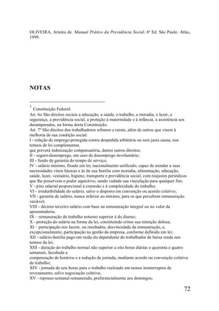 72
OLIVEIRA, Aristeu de. Manual Prático da Previdência Social. 6ª Ed. São Paulo: Atlas,
1999.
NOTAS
1
Constituição Federal:
Art. 6o São direitos sociais a educação, a saúde, o trabalho, a moradia, o lazer, a
segurança, a previdência social, a proteção à maternidade e à infância, a assistência aos
desamparados, na forma desta Constituição.
Art. 7º São direitos dos trabalhadores urbanos e rurais, além de outros que visem à
melhoria de sua condição social:
I - relação de emprego protegida contra despedida arbitrária ou sem justa causa, nos
termos de lei complementar,
que preverá indenização compensatória, dentre outros direitos;
II - seguro-desemprego, em caso de desemprego involuntário;
III - fundo de garantia do tempo de serviço;
IV - salário mínimo, fixado em lei, nacionalmente unificado, capaz de atender a suas
necessidades vitais básicas e às de sua família com moradia, alimentação, educação,
saúde, lazer, vestuário, higiene, transporte e previdência social, com reajustes periódicos
que lhe preservem o poder aquisitivo, sendo vedada sua vinculação para qualquer fim;
V - piso salarial proporcional à extensão e à complexidade do trabalho;
VI - irredutibilidade do salário, salvo o disposto em convenção ou acordo coletivo;
VII - garantia de salário, nunca inferior ao mínimo, para os que percebem remuneração
variável;
VIII - décimo terceiro salário com base na remuneração integral ou no valor da
aposentadoria;
IX – remuneração do trabalho noturno superior à do diurno;
X - proteção do salário na forma da lei, constituindo crime sua retenção dolosa;
XI – participação nos lucros, ou resultados, desvinculada da remuneração, e,
excepcionalmente, participação na gestão da empresa, conforme definido em lei;
XII - salário-família pago em razão do dependente do trabalhador de baixa renda nos
termos da lei;
XIII - duração do trabalho normal não superior a oito horas diárias e quarenta e quatro
semanais, facultada a
compensação de horários e a redução da jornada, mediante acordo ou convenção coletiva
de trabalho;
XIV - jornada de seis horas para o trabalho realizado em turnos ininterruptos de
revezamento, salvo negociação coletiva;
XV - repouso semanal remunerado, preferencialmente aos domingos;
 