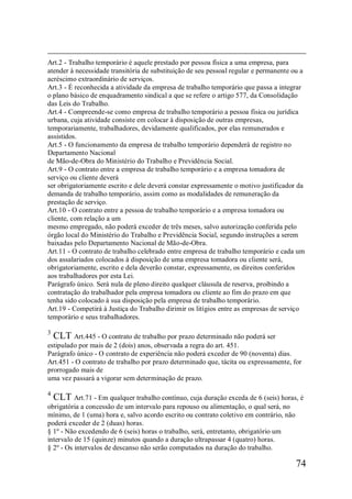 74
Art.2 - Trabalho temporário é aquele prestado por pessoa física a uma empresa, para
atender à necessidade transitória de substituição de seu pessoal regular e permanente ou a
acréscimo extraordinário de serviços.
Art.3 - É reconhecida a atividade da empresa de trabalho temporário que passa a integrar
o plano básico de enquadramento sindical a que se refere o artigo 577, da Consolidação
das Leis do Trabalho.
Art.4 - Compreende-se como empresa de trabalho temporário a pessoa física ou jurídica
urbana, cuja atividade consiste em colocar à disposição de outras empresas,
temporariamente, trabalhadores, devidamente qualificados, por elas remunerados e
assistidos.
Art.5 - O funcionamento da empresa de trabalho temporário dependerá de registro no
Departamento Nacional
de Mão-de-Obra do Ministério do Trabalho e Previdência Social.
Art.9 - O contrato entre a empresa de trabalho temporário e a empresa tomadora de
serviço ou cliente deverá
ser obrigatoriamente escrito e dele deverá constar expressamente o motivo justificador da
demanda de trabalho temporário, assim como as modalidades de remuneração da
prestação de serviço.
Art.10 - O contrato entre a pessoa de trabalho temporário e a empresa tomadora ou
cliente, com relação a um
mesmo empregado, não poderá exceder de três meses, salvo autorização conferida pelo
órgão local do Ministério do Trabalho e Previdência Social, segundo instruções a serem
baixadas pelo Departamento Nacional de Mão-de-Obra.
Art.11 - O contrato de trabalho celebrado entre empresa de trabalho temporário e cada um
dos assalariados colocados à disposição de uma empresa tomadora ou cliente será,
obrigatoriamente, escrito e dela deverão constar, expressamente, os direitos conferidos
aos trabalhadores por esta Lei.
Parágrafo único. Será nula de pleno direito qualquer cláusula de reserva, proibindo a
contratação do trabalhador pela empresa tomadora ou cliente ao fim do prazo em que
tenha sido colocado à sua disposição pela empresa de trabalho temporário.
Art.19 - Competirá à Justiça do Trabalho dirimir os litígios entre as empresas de serviço
temporário e seus trabalhadores.
3
CLT Art.445 - O contrato de trabalho por prazo determinado não poderá ser
estipulado por mais de 2 (dois) anos, observada a regra do art. 451.
Parágrafo único - O contrato de experiência não poderá exceder de 90 (noventa) dias.
Art.451 - O contrato de trabalho por prazo determinado que, tácita ou expressamente, for
prorrogado mais de
uma vez passará a vigorar sem determinação de prazo.
4
CLT Art.71 - Em qualquer trabalho contínuo, cuja duração exceda de 6 (seis) horas, é
obrigatória a concessão de um intervalo para repouso ou alimentação, o qual será, no
mínimo, de 1 (uma) hora e, salvo acordo escrito ou contrato coletivo em contrário, não
poderá exceder de 2 (duas) horas.
§ 1º - Não excedendo de 6 (seis) horas o trabalho, será, entretanto, obrigatório um
intervalo de 15 (quinze) minutos quando a duração ultrapassar 4 (quatro) horas.
§ 2º - Os intervalos de descanso não serão computados na duração do trabalho.
 