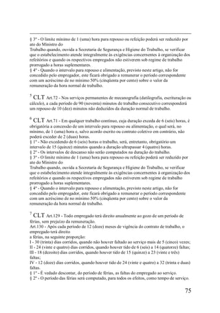 75
§ 3º - O limite mínimo de 1 (uma) hora para repouso ou refeição poderá ser reduzido por
ato do Ministro do
Trabalho quando, ouvida a Secretaria de Segurança e Higiene do Trabalho, se verificar
que o estabelecimento atende integralmente às exigências concernentes à organização dos
refeitórios e quando os respectivos empregados não estiverem sob regime de trabalho
prorrogado a horas suplementares.
§ 4º - Quando o intervalo para repouso e alimentação, previsto neste artigo, não for
concedido pelo empregador, este ficará obrigado a remunerar o período correspondente
com um acréscimo de no mínimo 50% (cinqüenta por cento) sobre o valor da
remuneração da hora normal de trabalho.
5
CLT Art.72 - Nos serviços permanentes de mecanografia (datilografia, escrituração ou
cálculo), a cada período de 90 (noventa) minutos de trabalho consecutivo corresponderá
um repouso de 10 (dez) minutos não deduzidos da duração normal de trabalho.
6
CLT Art.71 - Em qualquer trabalho contínuo, cuja duração exceda de 6 (seis) horas, é
obrigatória a concessão de um intervalo para repouso ou alimentação, o qual será, no
mínimo, de 1 (uma) hora e, salvo acordo escrito ou contrato coletivo em contrário, não
poderá exceder de 2 (duas) horas.
§ 1º - Não excedendo de 6 (seis) horas o trabalho, será, entretanto, obrigatório um
intervalo de 15 (quinze) minutos quando a duração ultrapassar 4 (quatro) horas.
§ 2º - Os intervalos de descanso não serão computados na duração do trabalho.
§ 3º - O limite mínimo de 1 (uma) hora para repouso ou refeição poderá ser reduzido por
ato do Ministro do
Trabalho quando, ouvida a Secretaria de Segurança e Higiene do Trabalho, se verificar
que o estabelecimento atende integralmente às exigências concernentes à organização dos
refeitórios e quando os respectivos empregados não estiverem sob regime de trabalho
prorrogado a horas suplementares.
§ 4º - Quando o intervalo para repouso e alimentação, previsto neste artigo, não for
concedido pelo empregador, este ficará obrigado a remunerar o período correspondente
com um acréscimo de no mínimo 50% (cinqüenta por cento) sobre o valor da
remuneração da hora normal de trabalho.
7
CLT Art.129 - Todo empregado terá direito anualmente ao gozo de um período de
férias, sem prejuízo da remuneração.
Art.130 - Após cada período de 12 (doze) meses de vigência do contrato de trabalho, o
empregado terá direito
a férias, na seguinte proporção:
I - 30 (trinta) dias corridos, quando não houver faltado ao serviço mais de 5 (cinco) vezes;
II - 24 (vinte e quatro) dias corridos, quando houver tido de 6 (seis) a 14 (quatorze) faltas;
lIl - 18 (dezoito) dias corridos, quando houver tido de 15 (quinze) a 23 (vinte e três)
faltas;
IV - 12 (doze) dias corridos, quando houver tido de 24 (vinte e quatro) a 32 (trinta e duas)
faltas.
§ 1º - É vedado descontar, do período de férias, as faltas do empregado ao serviço.
§ 2º - O período das férias será computado, para todos os efeitos, como tempo de serviço.
 