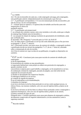 76
8
Lei: 04090:
Art.1 No mês de dezembro de cada ano, a todo empregado será paga, pelo empregador,
uma gratificação salarial, independentemente da remuneração a que fizer jus.
§ 1º - A gratificação corresponderá a 1/12 avos da remuneração devida em dezembro, por
mês de serviço, do ano correspondente.
2º - A fração igual ou superior a 15 (quinze) dias de trabalho será havida como mês
integral para os efeitos do
parágrafo anterior.
§ 3º - A gratificação será proporcional:
I - na extinção dos contratos a prazo, entre estes incluídos os de safra, ainda que a relação
de emprego haja findado antes de dezembro; e
II - na cessação da relação de emprego resultante da aposentadoria do trabalhador, ainda
que verificada antes
de dezembro. Obs.:Parágrafo 3º acrescido pela Lei 9.011 de 30.03.95
Art.2 As faltas legais e justificadas ao serviço não serão deduzidas para os fins previstos
no parágrafo 1º, do art. 1º, desta lei.
Art.3. Ocorrendo rescisão, sem justa causa, do contrato de trabalho, o empregado receberá
a gratificação devida nos termos dos parágrafos 1º e 2º, do art. 1º desta lei, calculada
sobre a remuneração do mês da rescisão.
Art.4 Esta lei entrará em vigor na data de sua publicação, revogadas as disposições em
contrário.
9
CLT Art.482 - Constituem justa causa para rescisão do contrato de trabalho pelo
empregador:
a) ato de improbidade;
b) incontinência de conduta ou mau procedimento;
c) negociação habitual por conta própria ou alheia sem permissão do empregador, e
quando constituir ato de
concorrência à empresa para a qual trabalha o empregado, ou for prejudicial ao serviço;
d) condenação criminal do empregado, passada em julgado, caso não tenha havido
suspensão da execução da pena;
e) desídia no desempenho das respectivas funções;
f) embriaguez habitual ou em serviço;
g) violação de segredo da empresa;
h) ato de indisciplina ou de insubordinação;
i) abandono de emprego;
j) ato lesivo da honra ou da boa fama praticado no serviço contra qualquer pessoa, ou
ofensas físicas, nas mesmas condições, salvo em caso de legítima defesa, própria ou de
outrem;
k) ato lesivo da honra ou da boa fama ou ofensas físicas praticadas contra o empregador e
superiores hierárquicos, salvo em caso de legítima defesa, própria ou de outrem;
l) prática constante de jogos de azar.
Parágrafo único - Constitui igualmente justa causa para dispensa de empregado a prática,
devidamente comprovada em inquérito administrativo, de atos atentatórios contra a
segurança nacional.
10
Rescisão indireta
 