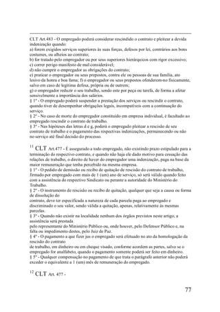 77
CLT Art.483 - O empregado poderá considerar rescindido o contrato e pleitear a devida
indenização quando:
a) forem exigidos serviços superiores às suas forças, defesos por lei, contrários aos bons
costumes, ou alheios ao contrato;
b) for tratado pelo empregador ou por seus superiores hierárquicos com rigor excessivo;
c) correr perigo manifesto de mal considerável;
d) não cumprir o empregador as obrigações do contrato;
e) praticar o empregador ou seus prepostos, contra ele ou pessoas de sua família, ato
lesivo da honra e boa fama; f) o empregador ou seus prepostos ofenderem-no fisicamente,
salvo em caso de legítima defesa, própria ou de outrem;
g) o empregador reduzir o seu trabalho, sendo este por peça ou tarefa, de forma a afetar
sensivelmente a importância dos salários.
§ 1º - O empregado poderá suspender a prestação dos serviços ou rescindir o contrato,
quando tiver de desempenhar obrigações legais, incompatíveis com a continuação do
serviço.
§ 2º - No caso de morte do empregador constituído em empresa individual, é facultado ao
empregado rescindir o contrato de trabalho.
§ 3º - Nas hipóteses das letras d e g, poderá o empregado pleitear a rescisão de seu
contrato de trabalho e o pagamento das respectivas indenizações, permanecendo ou não
no serviço até final decisão do processo.
11
CLT Art.477 - É assegurado a todo empregado, não existindo prazo estipulado para a
terminação do respectivo contrato, e quando não haja ele dado motivo para cessação das
relações de trabalho, o direito de haver do empregador uma indenização, paga na base da
maior remuneração que tenha percebido na mesma empresa.
§ 1º - O pedido de demissão ou recibo de quitação de rescisão do contrato de trabalho,
firmado por empregado com mais de 1 (um) ano de serviço, só será válido quando feito
com a assistência do respectivo Sindicato ou perante a autoridade do Ministério do
Trabalho.
§ 2º - O instrumento de rescisão ou recibo de quitação, qualquer que seja a causa ou forma
de dissolução do
contrato, deve ter especificada a natureza de cada parcela paga ao empregado e
discriminado o seu valor, sendo válida a quitação, apenas, relativamente às mesmas
parcelas.
§ 3º - Quando não existir na localidade nenhum dos órgãos previstos neste artigo, a
assistência será prestada
pelo representante do Ministério Público ou, onde houver, pelo Defensor Público e, na
falta ou impedimento destes, pelo Juiz de Paz.
§ 4º - O pagamento a que fizer jus o empregado será efetuado no ato da homologação da
rescisão do contrato
de trabalho, em dinheiro ou em cheque visado, conforme acordem as partes, salvo se o
empregado for analfabeto, quando o pagamento somente poderá ser feito em dinheiro.
§ 5º - Qualquer compensação no pagamento de que trata o parágrafo anterior não poderá
exceder o equivalente a 1 (um) mês de remuneração do empregado.
12
CLT Art. 477 -
 