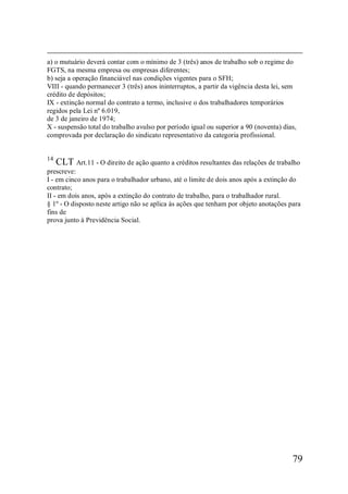 79
a) o mutuário deverá contar com o mínimo de 3 (três) anos de trabalho sob o regime do
FGTS, na mesma empresa ou empresas diferentes;
b) seja a operação financiável nas condições vigentes para o SFH;
VIII - quando permanecer 3 (três) anos ininterruptos, a partir da vigência desta lei, sem
crédito de depósitos;
IX - extinção normal do contrato a termo, inclusive o dos trabalhadores temporários
regidos pela Lei nº 6.019,
de 3 de janeiro de 1974;
X - suspensão total do trabalho avulso por período igual ou superior a 90 (noventa) dias,
comprovada por declaração do sindicato representativo da categoria profissional.
14
CLT Art.11 - O direito de ação quanto a créditos resultantes das relações de trabalho
prescreve:
I - em cinco anos para o trabalhador urbano, até o limite de dois anos após a extinção do
contrato;
II - em dois anos, após a extinção do contrato de trabalho, para o trabalhador rural.
§ 1º - O disposto neste artigo não se aplica às ações que tenham por objeto anotações para
fins de
prova junto à Previdência Social.
 
