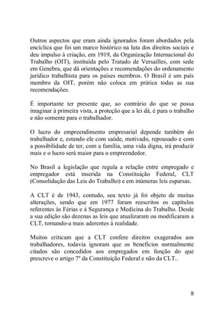 8
Outros aspectos que eram ainda ignorados foram abordados pela
encíclica que foi um marco histórico na luta dos direitos sociais e
deu impulso à criação, em 1919, da Organização Internacional do
Trabalho (OIT), instituída pelo Tratado de Versailles, com sede
em Genebra, que dá orientações e recomendações do ordenamento
jurídico trabalhista para os países membros. O Brasil é um país
membro da OIT, porém não coloca em prática todas as sua
recomendações.
É importante ter presente que, ao contrário do que se possa
imaginar à primeira vista, a proteção que a lei dá, é para o trabalho
e não somente para o trabalhador.
O lucro do empreendimento empresarial depende também do
trabalhador e, estando ele com saúde, motivado, repousado e com
a possibilidade de ter, com a família, uma vida digna, irá produzir
mais e o lucro será maior para o empreendedor.
No Brasil a legislação que regula a relação entre empregado e
empregador está inserida na Constituição Federal, CLT
(Consolidação das Leis do Trabalho) e em inúmeras leis esparsas.
A CLT é de 1943, contudo, seu texto já foi objeto de muitas
alterações, sendo que em 1977 foram reescritos os capítulos
referentes às Férias e à Segurança e Medicina do Trabalho. Desde
a sua edição são dezenas as leis que atualizaram ou modificaram a
CLT, tornando-a mais aderentes à realidade.
Muitos criticam que a CLT confere direitos exagerados aos
trabalhadores, todavia ignoram que os benefícios normalmente
citados são concedidos aos empregados em função do que
prescreve o artigo 7º da Constituição Federal e não da CLT..
 