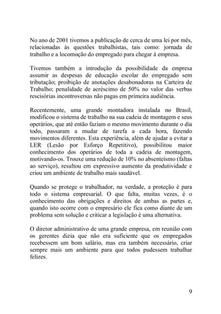 9
No ano de 2001 tivemos a publicação de cerca de uma lei por mês,
relacionadas às questões trabalhistas, tais como: jornada de
trabalho e a locomoção do empregado para chegar à empresa.
Tivemos também a introdução da possibilidade da empresa
assumir as despesas de educação escolar do empregado sem
tributação; proibição de anotações desabonadoras na Carteira de
Trabalho; penalidade de acréscimo de 50% no valor das verbas
rescisórias incontroversas não pagas em primeira audiência.
Recentemente, uma grande montadora instalada no Brasil,
modificou o sistema de trabalho na sua cadeia de montagem e seus
operários, que até então faziam o mesmo movimento durante o dia
todo, passaram a mudar de tarefa a cada hora, fazendo
movimentos diferentes. Esta experiência, além de ajudar a evitar a
LER (Lesão por Esforço Repetitivo), possibilitou maior
conhecimento dos operários de toda a cadeia de montagem,
motivando-os. Trouxe uma redução de 10% no absenteísmo (faltas
ao serviço), resultou em expressivo aumento da produtividade e
criou um ambiente de trabalho mais saudável.
Quando se protege o trabalhador, na verdade, a proteção é para
todo o sistema empresarial. O que falta, muitas vezes, é o
conhecimento das obrigações e direitos de ambas as partes e,
quando isto ocorre com o empresário ele fica como diante de um
problema sem solução e criticar a legislação é uma alternativa.
O diretor administrativo de uma grande empresa, em reunião com
os gerentes dizia que não era suficiente que os empregados
recebessem um bom salário, mas era também necessário, criar
sempre mais um ambiente para que todos pudessem trabalhar
felizes.
 