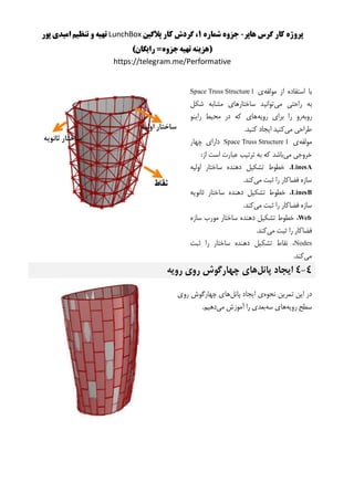 ‫هاپر‬ ‫گرس‬ ‫کار‬ ‫پروژه‬-‫شماره‬ ‫جزوه‬1‫پالگین‬ ‫کار‬ ‫گردش‬ ،LunchBox‫پور‬ ‫امیدی‬ ‫تنظیم‬ ‫و‬ ‫تهیه‬
()‫رایگان‬ =‫جزوه‬‫تهیه‬ ‫هزینه‬
https://telegram.me/Performative
‫مولفه‬ ‫از‬ ‫استفاده‬ ‫با‬‫ی‬Space Truss Structure 1
‫می‬ ‫راحتی‬ ‫به‬‫شکل‬ ‫مشابه‬ ‫ساختارهای‬ ‫توانید‬
‫روبه‬‫ر‬‫رویه‬ ‫برای‬ ‫را‬ ‫و‬‫راینو‬ ‫محیط‬ ‫در‬ ‫که‬ ‫های‬
‫می‬ ‫طراحی‬‫ایجاد‬ ‫کنید‬‫کنید‬.
‫مولفه‬‫ی‬Space Truss Structure 1‫چهار‬ ‫دارای‬
‫می‬ ‫خروجی‬:‫از‬ ‫است‬ ‫عبارت‬ ‫ترتیب‬ ‫به‬ ‫که‬ ‫باشد‬
LinesA‫اولیه‬ ‫ساختار‬ ‫دهنده‬ ‫تشکیل‬ ‫خطوط‬ ،
‫می‬ ‫ثبت‬ ‫را‬ ‫فضاکار‬ ‫سازه‬.‫کند‬
LinesB‫ثانویه‬ ‫ساختار‬ ‫دهنده‬ ‫تشکیل‬ ‫خطوط‬ ،
‫فض‬ ‫سازه‬‫می‬ ‫ثبت‬ ‫را‬ ‫اکار‬.‫کند‬
Web،‫خطوط‬‫تشک‬‫ی‬‫ل‬‫دهنده‬‫ساختار‬‫مورب‬‫سازه‬
‫فضاکار‬‫را‬‫ثبت‬‫م‬‫ی‬‫کند‬.
Nodes‫ثبت‬ ‫را‬ ‫ساختار‬ ‫دهنده‬ ‫تشکیل‬ ‫نقاط‬ ،
‫می‬.‫کند‬
4-4‫پانل‬ ‫ایجاد‬‫رویه‬ ‫روی‬ ‫چهارگوش‬ ‫های‬
‫نحوه‬ ‫تمرین‬ ‫این‬ ‫در‬‫پانل‬ ‫ایجاد‬ ‫ی‬‫روی‬ ‫چهارگوش‬ ‫های‬
‫رویه‬ ‫سطح‬‫سه‬ ‫های‬‫می‬ ‫آموزش‬ ‫را‬ ‫بعدی‬.‫دهیم‬
 