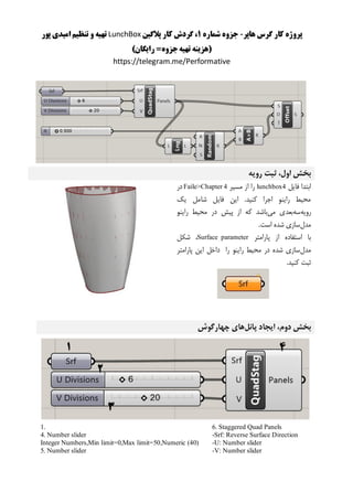 ‫هاپر‬ ‫گرس‬ ‫کار‬ ‫پروژه‬-‫شماره‬ ‫جزوه‬1‫پالگین‬ ‫کار‬ ‫گردش‬ ،LunchBox‫پور‬ ‫امیدی‬ ‫تنظیم‬ ‫و‬ ‫تهیه‬
)‫رایگان‬ =‫جزوه‬‫تهیه‬ ‫(هزینه‬
https://telegram.me/Performative
‫رویه‬ ‫ثبت‬ ،‫اول‬ ‫بخش‬
‫فایل‬ ‫ابتدا‬lunchbox4‫مسیر‬ ‫از‬ ‫را‬Faile>Chapter 4‫در‬
‫یک‬ ‫شامل‬ ‫فایل‬ ‫این‬ .‫کنید‬ ‫اجرا‬ ‫راینو‬ ‫محیط‬
‫رویه‬‫سه‬‫می‬ ‫بعدی‬‫راینو‬ ‫محیط‬ ‫در‬ ‫پیش‬ ‫از‬ ‫که‬ ‫باشد‬
‫مدل‬.‫است‬ ‫شده‬ ‫سازی‬
‫پارامتر‬ ‫از‬ ‫استفاده‬ ‫با‬Surface parameter‫شکل‬ ،
‫مدل‬‫دا‬ ‫را‬ ‫راینو‬ ‫محیط‬ ‫در‬ ‫شده‬ ‫سازی‬‫پارامتر‬ ‫این‬ ‫خل‬
.‫کنید‬ ‫ثبت‬
‫پانل‬ ‫ایجاد‬ ،‫دوم‬ ‫بخش‬‫چهارگوش‬ ‫های‬
6. Staggered Quad Panels
-Srf: Reverse Surface Direction
-U: Number slider
-V: Number slider
1.
4. Number slider
Integer Numbers,Min limit=0,Max limit=50,Numeric (40)
5. Number slider
 