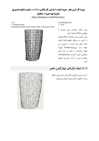 ‫هاپر‬ ‫گرس‬ ‫کار‬ ‫پروژه‬-‫شماره‬ ‫جزوه‬1‫پالگین‬ ‫کار‬ ‫گردش‬ ،LunchBox‫پور‬ ‫امیدی‬ ‫تنظیم‬ ‫و‬ ‫تهیه‬
)‫رایگان‬ =‫جزوه‬‫تهیه‬ ‫(هزینه‬
https://telegram.me/Performative
-D: Multiplication
-T: True
-S: 2
7. Number slider
Floating Point,Min limit=0,Max limit=3,Numeric (0.50)
‫پانل‬ ‫روی‬ ‫ضخامت‬ ‫ایجاد‬ ‫برای‬‫از‬ ‫ها‬
‫مولفه‬‫ی‬Offset.‫کنید‬ ‫استفاده‬
‫فاصله‬ ‫مناسب‬ ‫کنترل‬ ‫برای‬Offset‫پانل‬‫ها‬
‫مولفه‬ ‫سه‬ ‫ترکیب‬ ‫از‬List Length‫(تعداد‬
‫این‬ ‫خروجی‬ ‫در‬ ‫لیست‬ ‫یک‬ ‫داخل‬ ‫اعداد‬
‫می‬ ‫ثبت‬ ‫مولفه‬،)‫شود‬Random‫(جهت‬
‫دامنه‬ ‫یک‬ ‫در‬ ‫اعداد‬ ‫از‬ ‫پراکندگی‬ ‫ایجاد‬
‫و‬ )‫دارد‬ ‫کاربرد‬ ‫مشخص‬Multiplication(
‫استفاده‬ )‫ضریب‬ ‫یک‬ ‫با‬ ‫لیست‬ ‫محاسبه‬
.‫کنید‬
4-5‫پانل‬ ‫ایجاد‬ ،‫متغییر‬ ‫چهارگوش‬ ‫های‬
‫نحوه‬ ‫تمرین‬ ‫این‬ ‫در‬‫بند‬ ‫پانل‬ ‫ایجاد‬ ‫ی‬‫سطح‬ ‫روی‬ ‫ی‬
‫روبه‬ ‫شکل‬ ‫مطابق‬ ‫را‬ ‫رویه‬‫می‬ ‫آموزش‬ ‫رو‬.‫دهیم‬
 