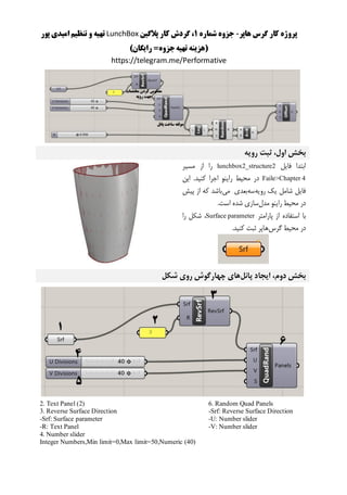 ‫هاپر‬ ‫گرس‬ ‫کار‬ ‫پروژه‬-‫شماره‬ ‫جزوه‬1‫پالگین‬ ‫کار‬ ‫گردش‬ ،LunchBox‫پور‬ ‫امیدی‬ ‫تنظیم‬ ‫و‬ ‫تهیه‬
()‫رایگان‬ =‫جزوه‬‫تهیه‬ ‫هزینه‬
https://telegram.me/Performative
‫رویه‬ ‫ثبت‬ ،‫اول‬ ‫بخش‬
‫فایل‬ ‫ابتدا‬lunchbox2_structure2‫مسیر‬ ‫از‬ ‫را‬
Faile>Chapter 4‫این‬ .‫کنید‬ ‫اجرا‬ ‫راینو‬ ‫محیط‬ ‫در‬
‫رویه‬ ‫یک‬ ‫شامل‬ ‫فایل‬‫سه‬‫می‬ ‫بعدی‬‫پیش‬ ‫از‬ ‫که‬ ‫باشد‬
‫مدل‬ ‫راینو‬ ‫محیط‬ ‫در‬.‫است‬ ‫شده‬ ‫سازی‬
‫ا‬ ‫استفاده‬ ‫با‬‫پارامتر‬ ‫ز‬Surface parameter‫را‬ ‫شکل‬ ،
‫گرس‬ ‫محیط‬ ‫در‬.‫کنید‬ ‫ثبت‬ ‫هاپر‬
‫پانل‬ ‫ایجاد‬ ،‫دوم‬ ‫بخش‬‫شکل‬ ‫روی‬ ‫چهارگوش‬ ‫های‬
6. Random Quad Panels
-Srf: Reverse Surface Direction
-U: Number slider
-V: Number slider
2. Text Panel (2)
3. Reverse Surface Direction
-Srf: Surface parameter
-R: Text Panel
4. Number slider
Integer Numbers,Min limit=0,Max limit=50,Numeric (40)
 